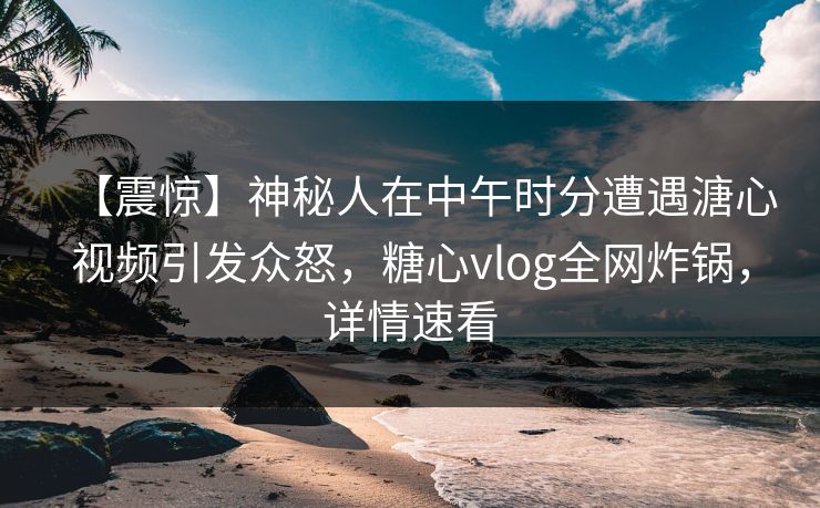 【震惊】神秘人在中午时分遭遇溏心视频引发众怒，糖心vlog全网炸锅，详情速看