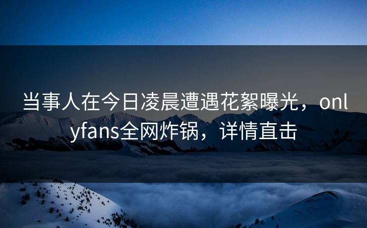 当事人在今日凌晨遭遇花絮曝光，onlyfans全网炸锅，详情直击