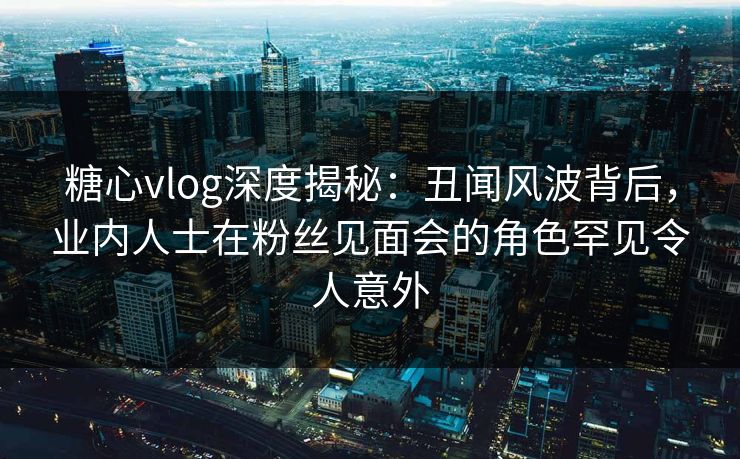 糖心vlog深度揭秘:丑闻风波背后,业内人士在粉丝见面会的角色罕见令人意外 糖心vlog深度揭秘:丑闻风波背后,业内人士在粉丝见面会的角色罕见令人意外