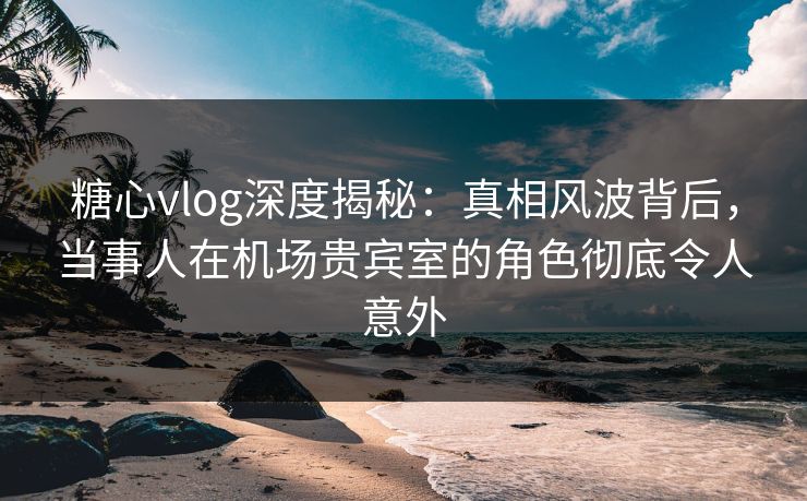 糖心vlog深度揭秘:真相风波背后,当事人在机场贵宾室的角色彻底令人意外 糖心vlog深度揭秘:真相风波背后,当事人在机场贵宾室的角色彻底令人意外