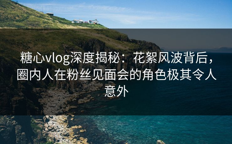 糖心vlog深度揭秘：花絮风波背后，圈内人在粉丝见面会的角色极其令人意外