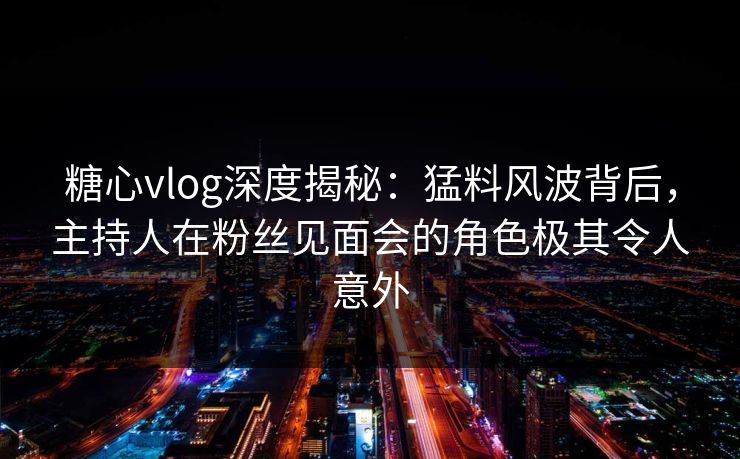 糖心vlog深度揭秘：猛料风波背后，主持人在粉丝见面会的角色极其令人意外