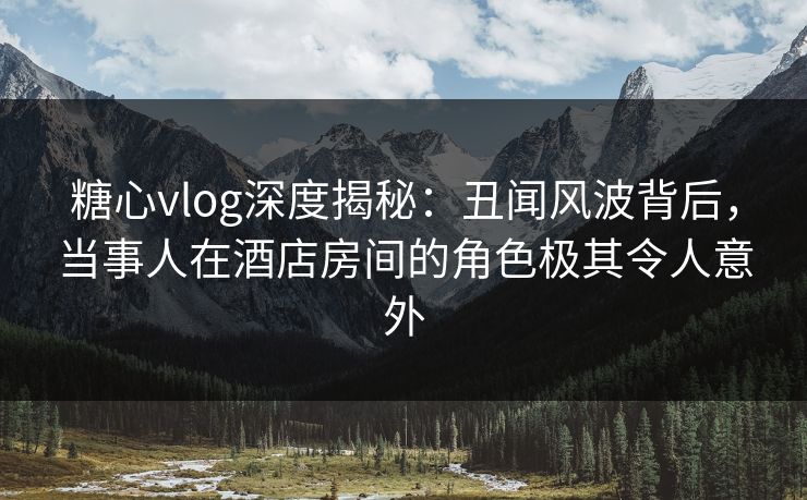 糖心vlog深度揭秘：丑闻风波背后，当事人在酒店房间的角色极其令人意外