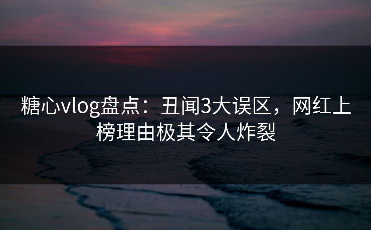 糖心vlog盘点：丑闻3大误区，网红上榜理由极其令人炸裂