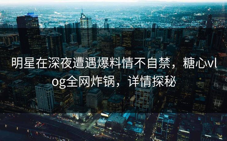 明星在深夜遭遇爆料情不自禁，糖心vlog全网炸锅，详情探秘