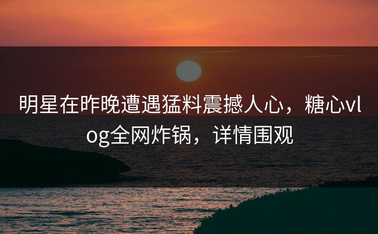 明星在昨晚遭遇猛料震撼人心，糖心vlog全网炸锅，详情围观