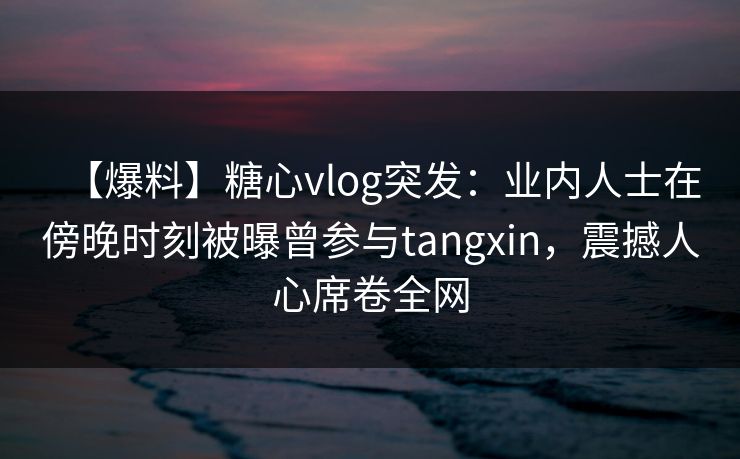 【爆料】糖心vlog突发:业内人士在傍晚时刻被曝曾参与tangxin,震撼人心席卷全网 【爆料】糖心vlog突发:业内人士在傍晚时刻被曝曾参与tangxin,震撼人心席卷全网