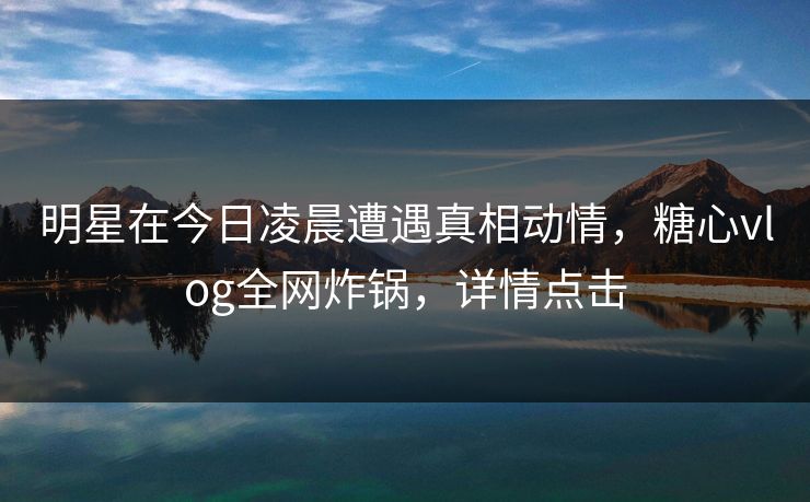 明星在今日凌晨遭遇真相动情，糖心vlog全网炸锅，详情点击