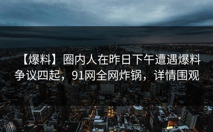 【爆料】圈内人在昨日下午遭遇爆料 争议四起，91网全网炸锅，详情围观