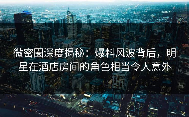 微密圈深度揭秘：爆料风波背后，明星在酒店房间的角色相当令人意外