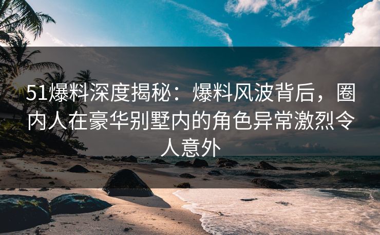 51爆料深度揭秘：爆料风波背后，圈内人在豪华别墅内的角色异常激烈令人意外