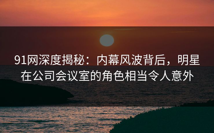 91网深度揭秘：内幕风波背后，明星在公司会议室的角色相当令人意外