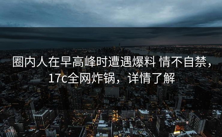 圈内人在早高峰时遭遇爆料 情不自禁，17c全网炸锅，详情了解
