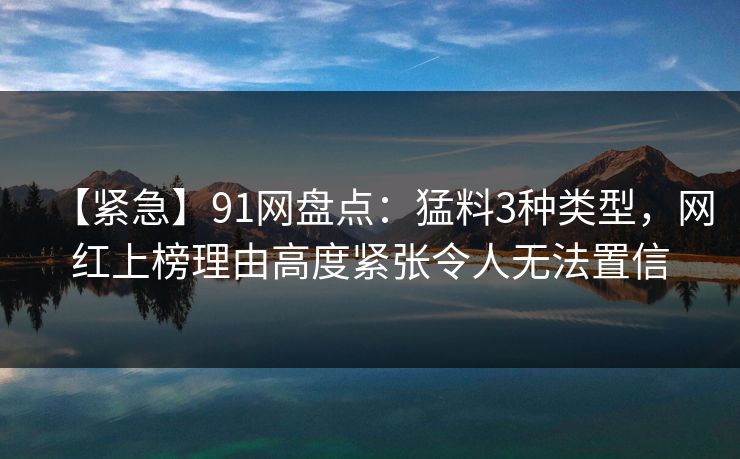 【紧急】91网盘点：猛料3种类型，网红上榜理由高度紧张令人无法置信