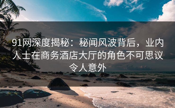 91网深度揭秘：秘闻风波背后，业内人士在商务酒店大厅的角色不可思议令人意外