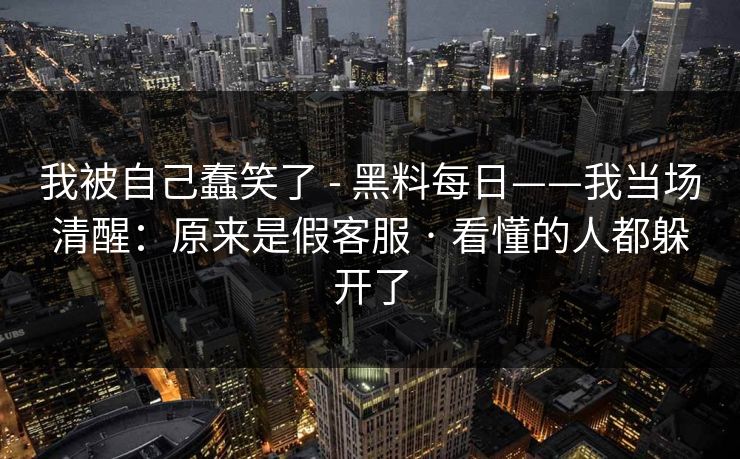 我被自己蠢笑了 - 黑料每日——我当场清醒:原来是假客服 · 看懂的人都躲开了 我被自己蠢笑了 - 黑料每日——我当场清醒:原来是假客服 · 看懂的人都躲开了