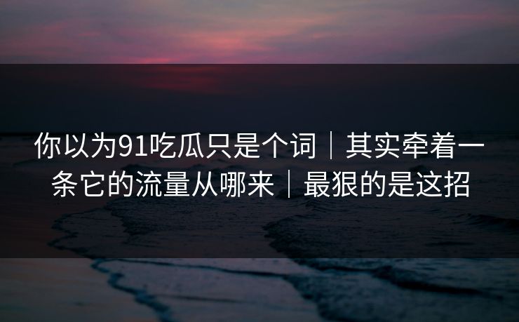 你以为91吃瓜只是个词｜其实牵着一条它的流量从哪来｜最狠的是这招