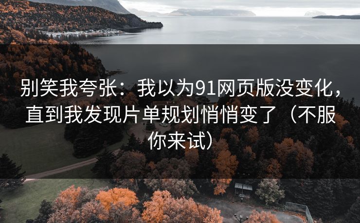 别笑我夸张：我以为91网页版没变化，直到我发现片单规划悄悄变了（不服你来试）