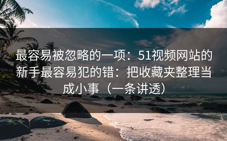 最容易被忽略的一项：51视频网站的新手最容易犯的错：把收藏夹整理当成小事（一条讲透）
