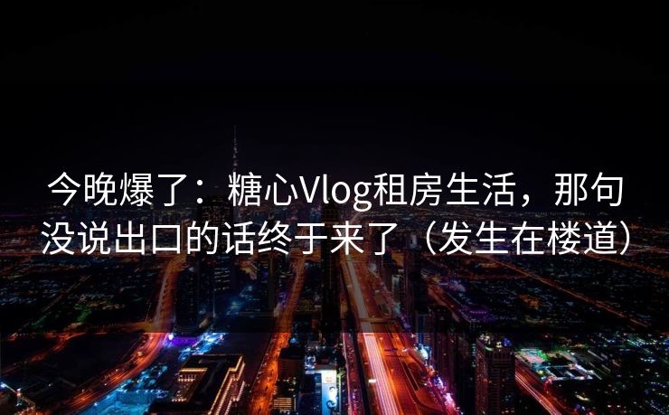 今晚爆了:糖心Vlog租房生活,那句没说出口的话终于来了(发生在楼道) 今晚爆了:糖心Vlog租房生活,那句没说出口的话终于来了(发生在楼道)