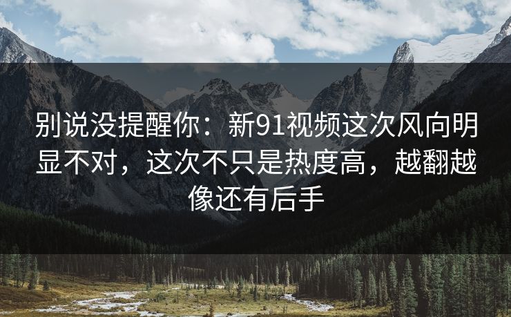 别说没提醒你:新91视频这次风向明显不对,这次不只是热度高,越翻越像还有后手 别说没提醒你:新91视频这次风向明显不对,这次不只是热度高,越翻越像还有后手
