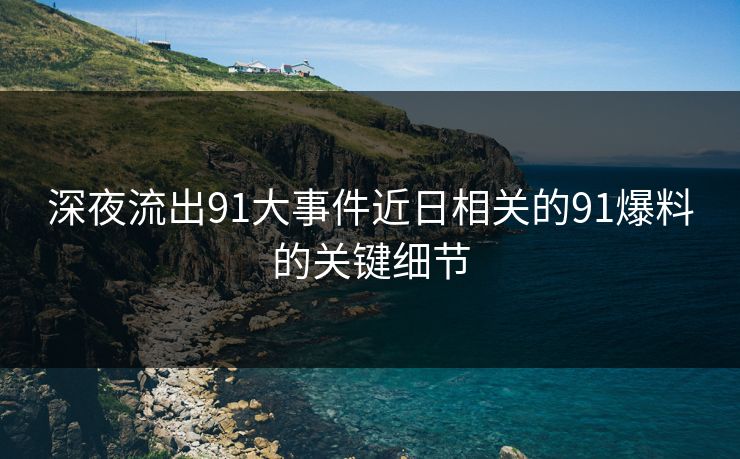 深夜流出91大事件近日相关的91爆料的关键细节