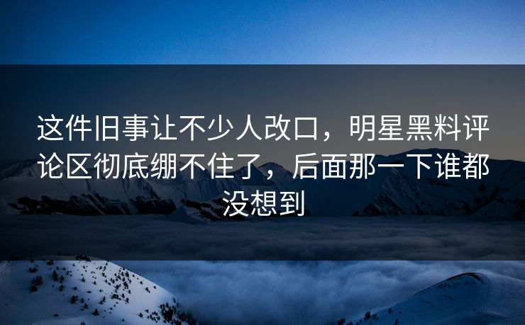 这件旧事让不少人改口，明星黑料评论区彻底绷不住了，后面那一下谁都没想到